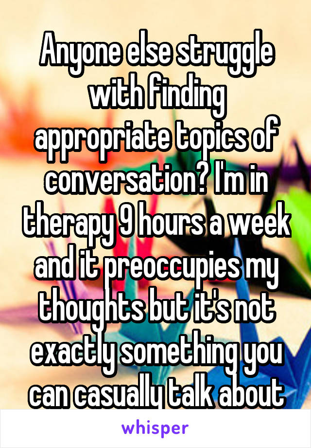 Anyone else struggle with finding appropriate topics of conversation? I'm in therapy 9 hours a week and it preoccupies my thoughts but it's not exactly something you can casually talk about