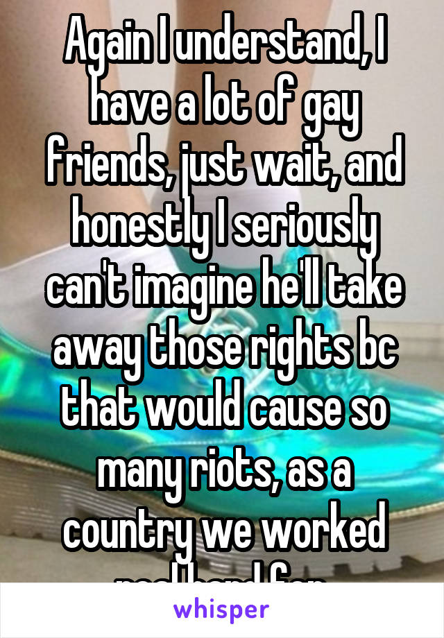 Again I understand, I have a lot of gay friends, just wait, and honestly I seriously can't imagine he'll take away those rights bc that would cause so many riots, as a country we worked real hard for 