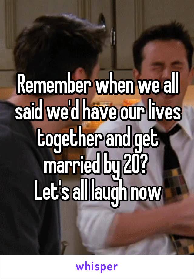 Remember when we all said we'd have our lives together and get married by 20? 
Let's all laugh now