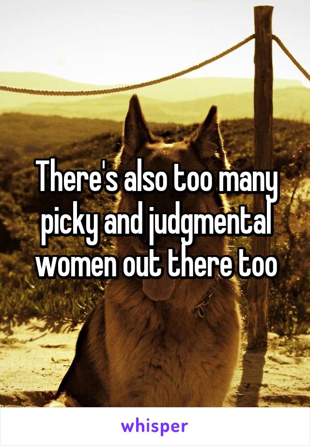 There's also too many picky and judgmental women out there too