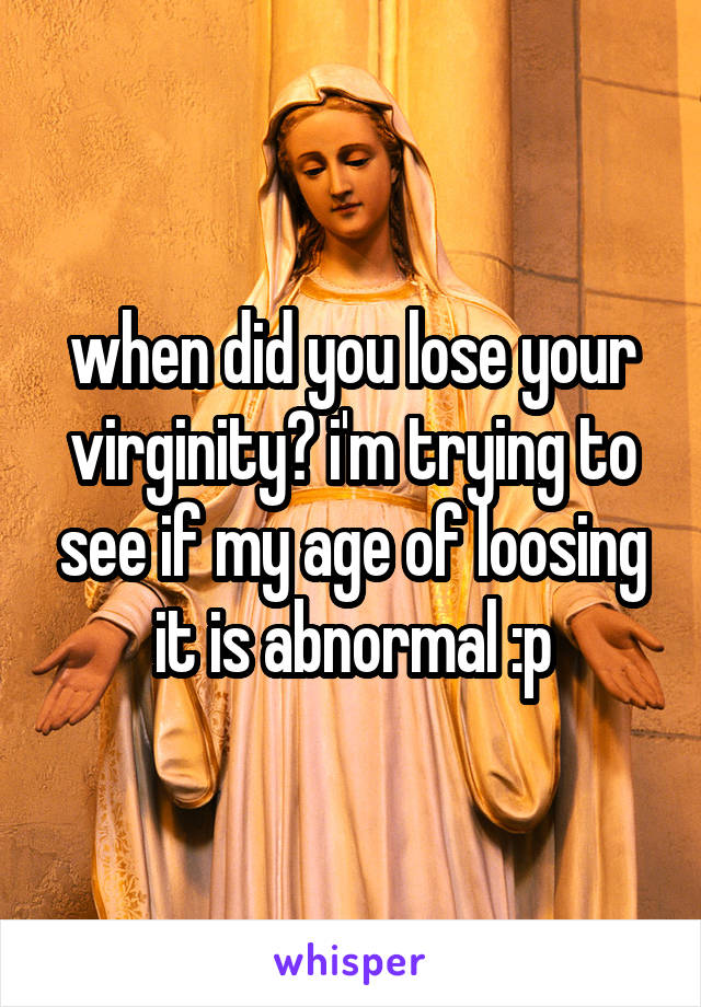 when did you lose your virginity? i'm trying to see if my age of loosing it is abnormal :p