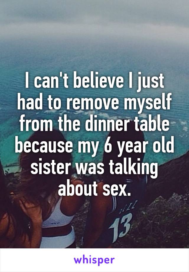 I can't believe I just had to remove myself from the dinner table because my 6 year old sister was talking about sex.