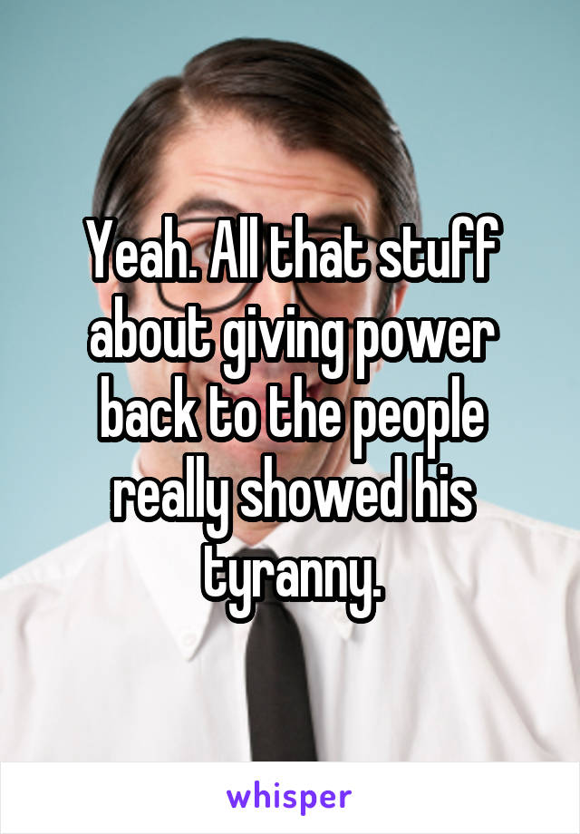 Yeah. All that stuff about giving power back to the people really showed his tyranny.