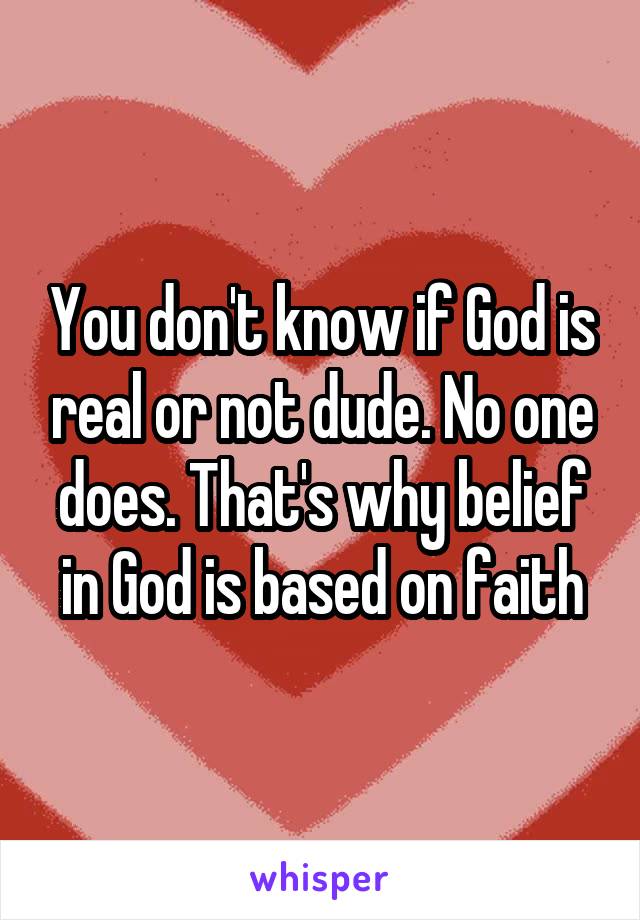 You don't know if God is real or not dude. No one does. That's why belief in God is based on faith