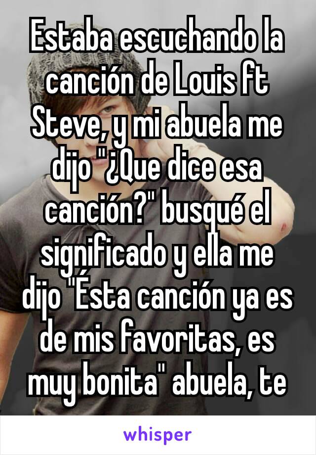 Estaba escuchando la canción de Louis ft Steve, y mi abuela me dijo "¿Que dice esa canción?" busqué el significado y ella me dijo "Ésta canción ya es de mis favoritas, es muy bonita" abuela, te amo.