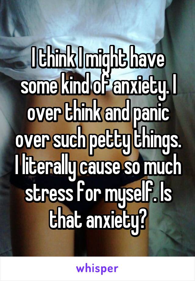 I think I might have some kind of anxiety. I over think and panic over such petty things. I literally cause so much stress for myself. Is that anxiety?