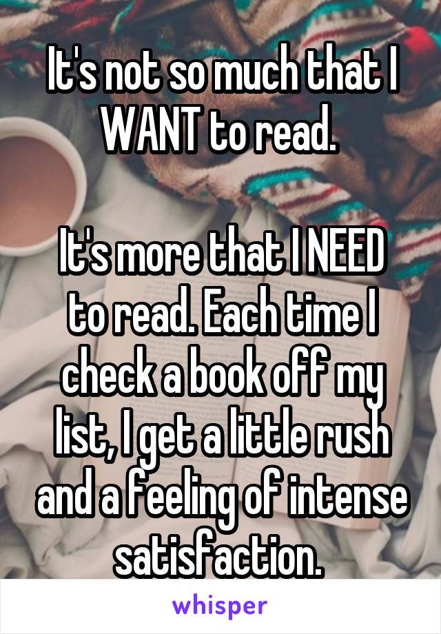 It's not so much that I WANT to read. 

It's more that I NEED to read. Each time I check a book off my list, I get a little rush and a feeling of intense satisfaction. 