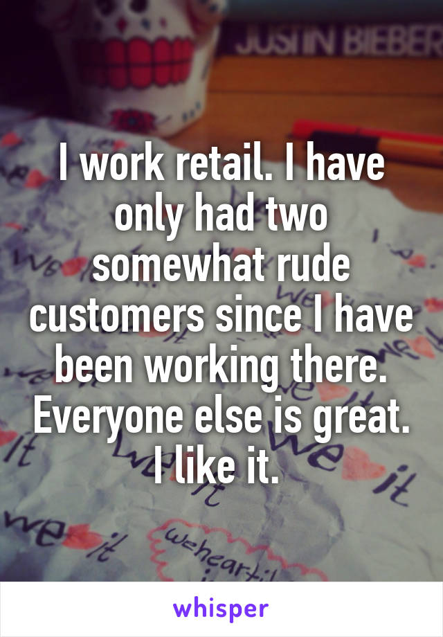 I work retail. I have only had two somewhat rude customers since I have been working there. Everyone else is great. I like it. 