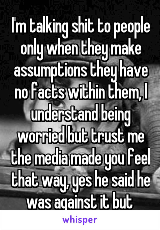 I'm talking shit to people only when they make assumptions they have no facts within them, I understand being worried but trust me the media made you feel that way, yes he said he was against it but 