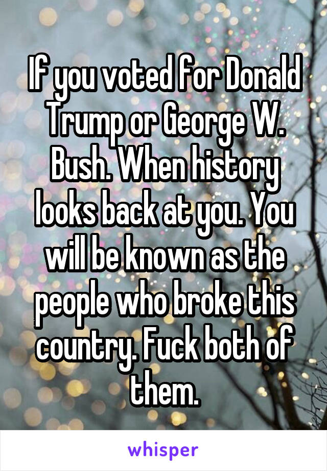 If you voted for Donald Trump or George W. Bush. When history looks back at you. You will be known as the people who broke this country. Fuck both of them.