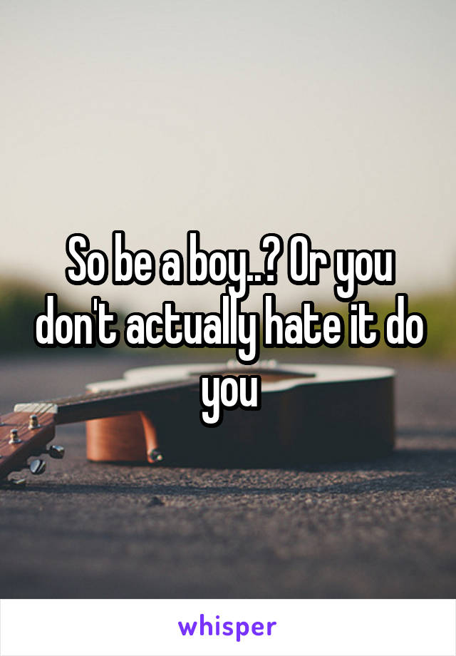 So be a boy..? Or you don't actually hate it do you