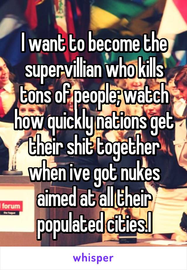 I want to become the supervillian who kills tons of people; watch how quickly nations get their shit together when ive got nukes aimed at all their populated cities.l