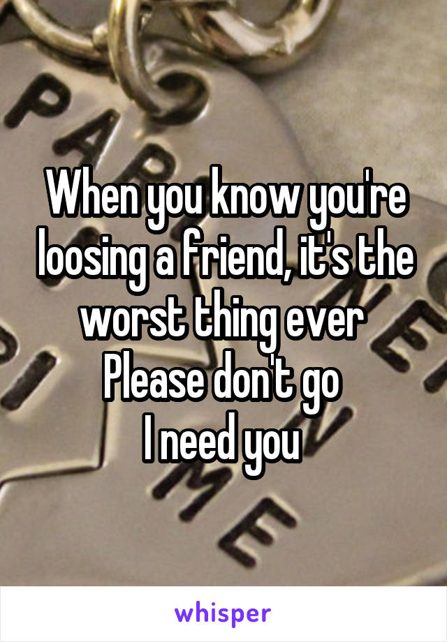 When you know you're loosing a friend, it's the worst thing ever 
Please don't go 
I need you 