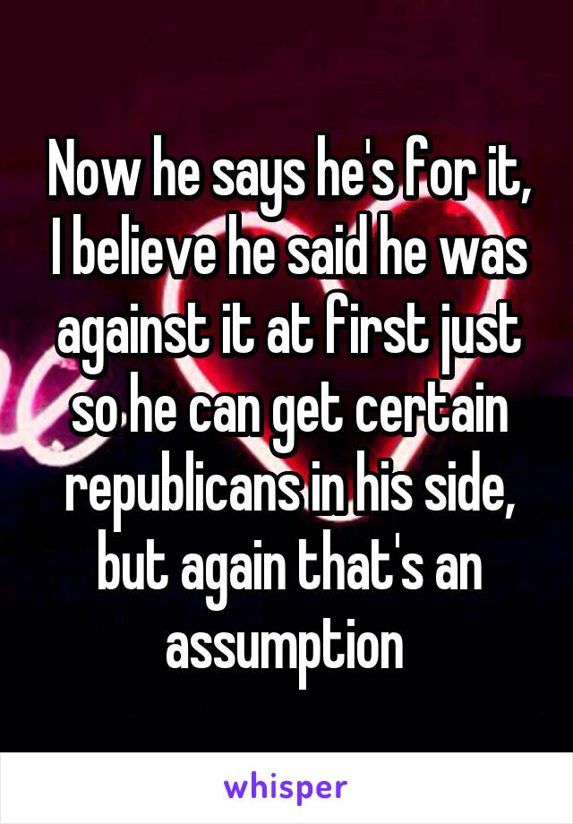 Now he says he's for it, I believe he said he was against it at first just so he can get certain republicans in his side, but again that's an assumption 