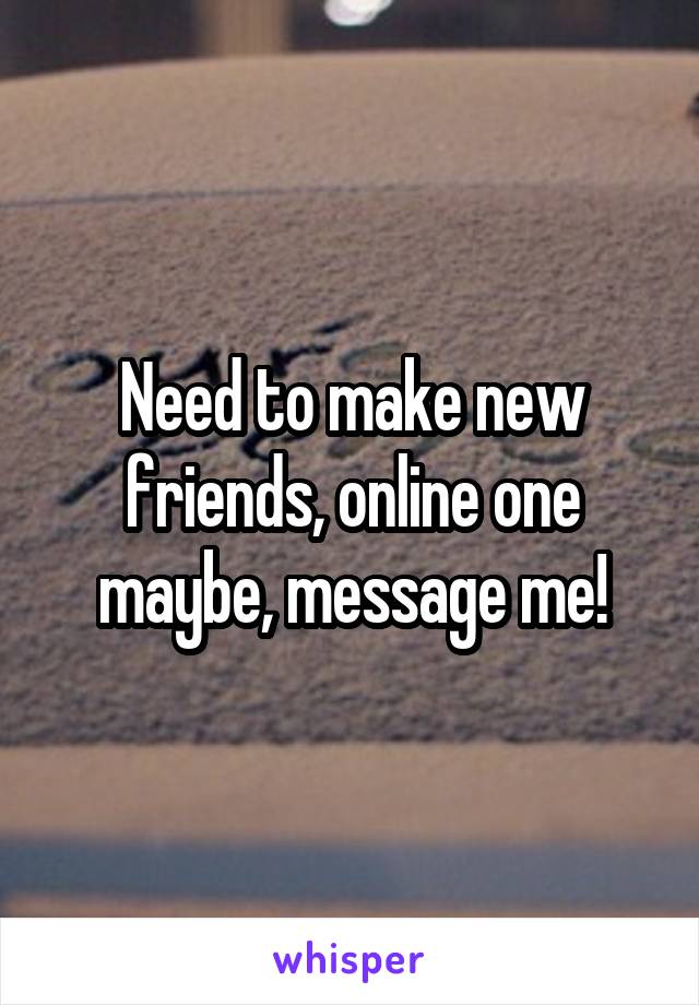 Need to make new friends, online one maybe, message me!