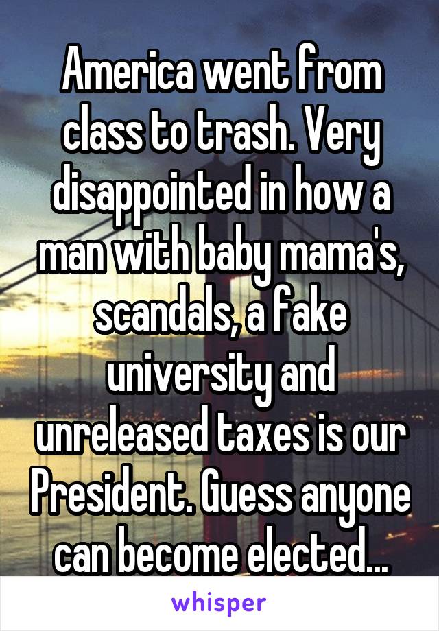 America went from class to trash. Very disappointed in how a man with baby mama's, scandals, a fake university and unreleased taxes is our President. Guess anyone can become elected...