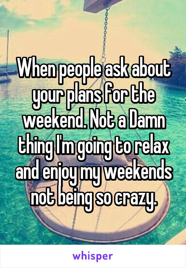 When people ask about your plans for the weekend. Not a Damn thing I'm going to relax and enjoy my weekends not being so crazy.