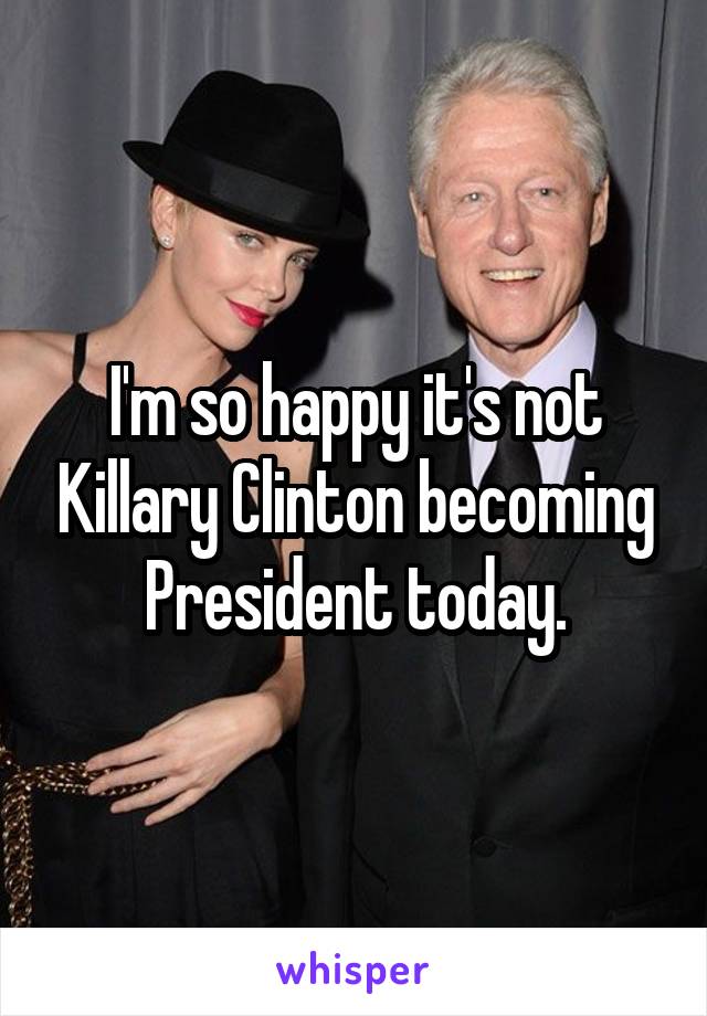 I'm so happy it's not Killary Clinton becoming President today.