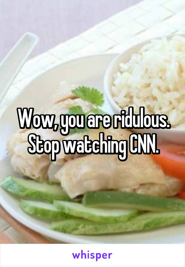 Wow, you are ridulous. Stop watching CNN.