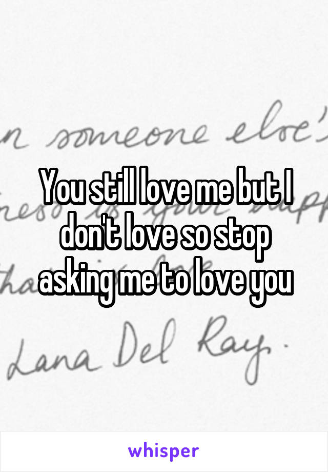 You still love me but I don't love so stop asking me to love you