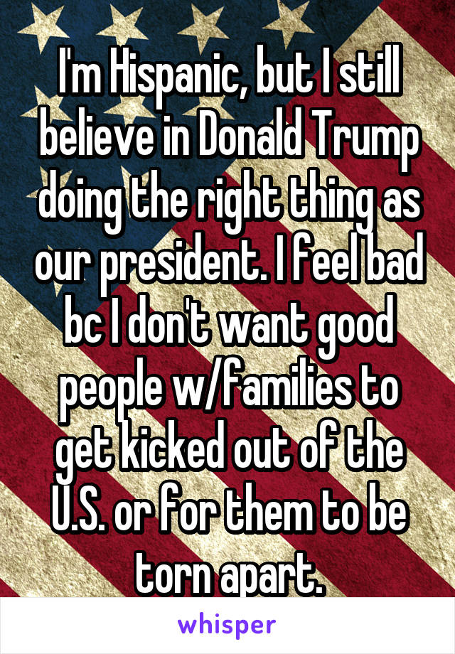 I'm Hispanic, but I still believe in Donald Trump doing the right thing as our president. I feel bad bc I don't want good people w/families to get kicked out of the U.S. or for them to be torn apart.