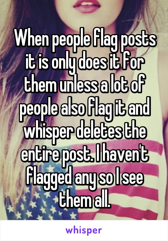 When people flag posts it is only does it for them unless a lot of people also flag it and whisper deletes the entire post. I haven't flagged any so I see them all.