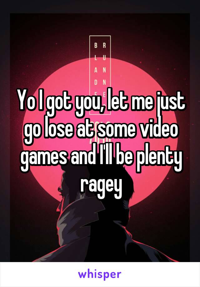 Yo I got you, let me just go lose at some video games and I'll be plenty ragey