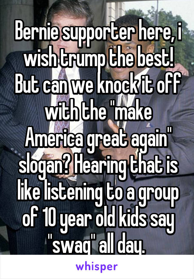 Bernie supporter here, i wish trump the best! But can we knock it off with the "make America great again" slogan? Hearing that is like listening to a group of 10 year old kids say "swag" all day. 