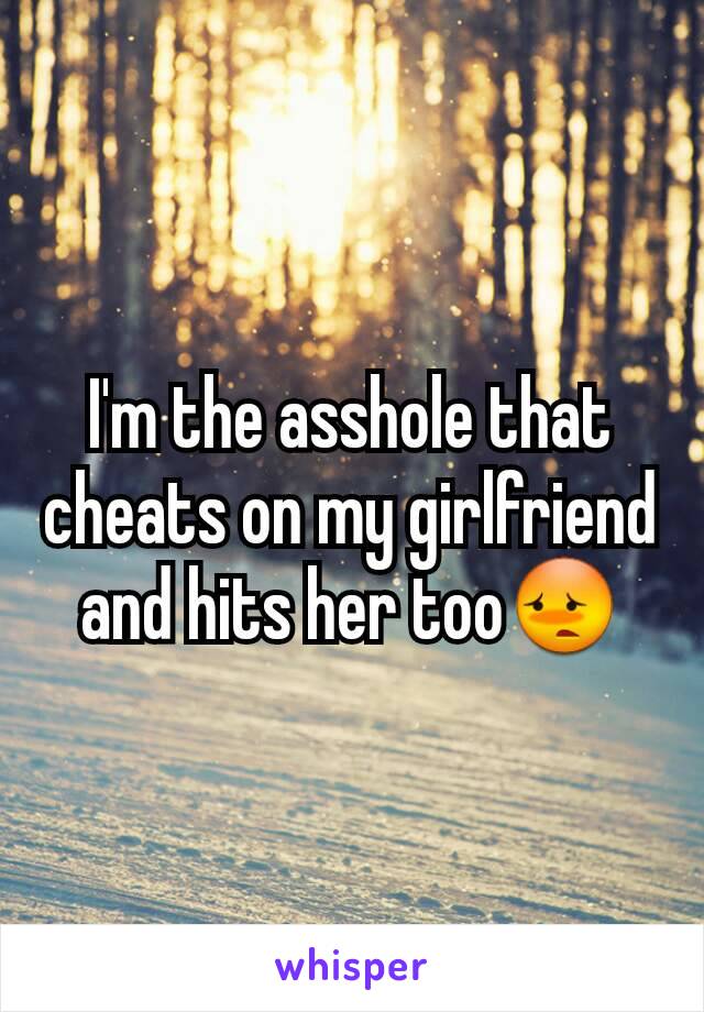 I'm the asshole that cheats on my girlfriend and hits her too😳