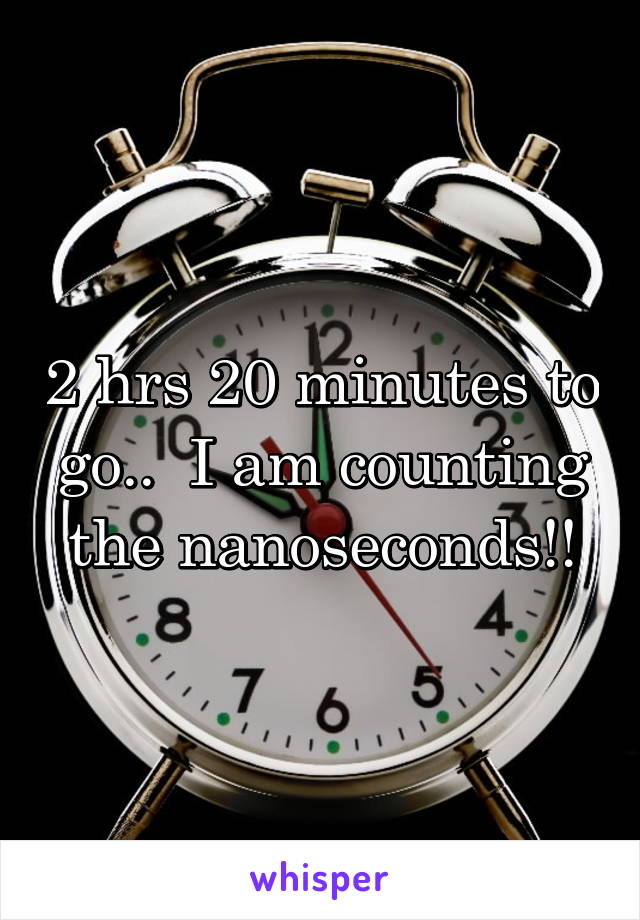 2 hrs 20 minutes to go..  I am counting the nanoseconds!!