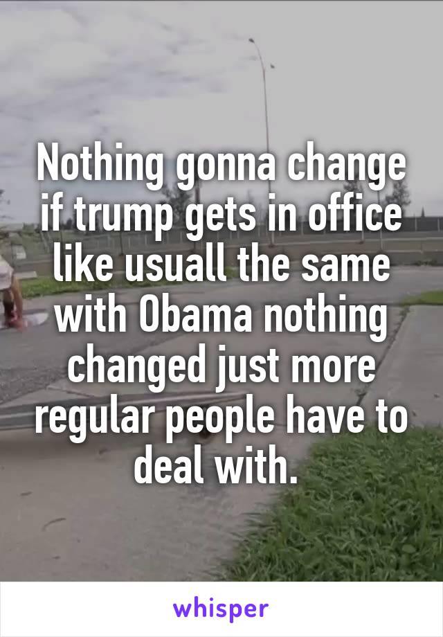 Nothing gonna change if trump gets in office like usuall the same with Obama nothing changed just more regular people have to deal with. 