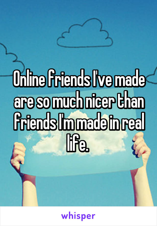 Online friends I've made are so much nicer than friends I'm made in real life. 