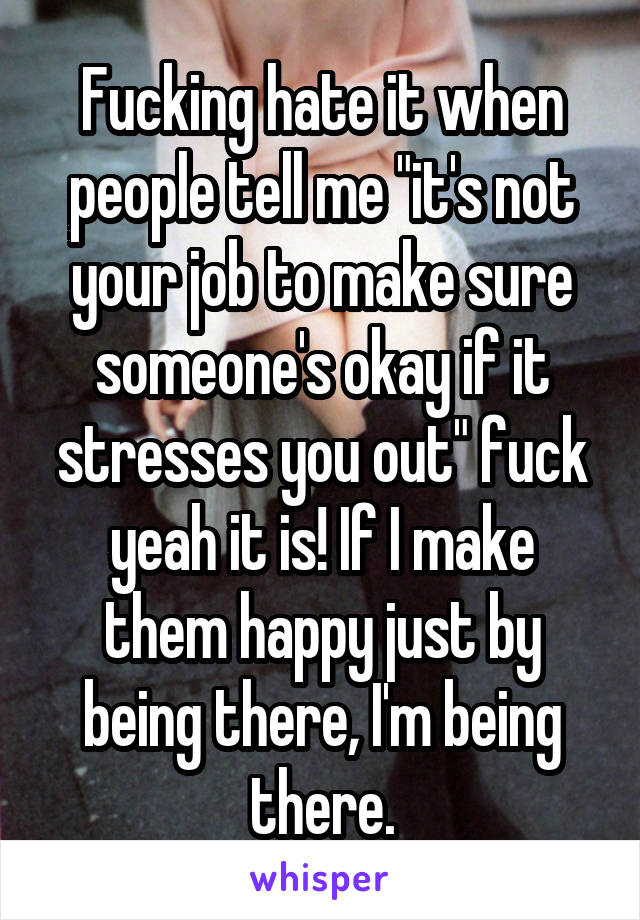 Fucking hate it when people tell me "it's not your job to make sure someone's okay if it stresses you out" fuck yeah it is! If I make them happy just by being there, I'm being there.