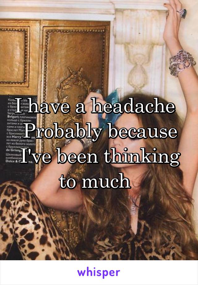 I have a headache  
Probably because I've been thinking to much  