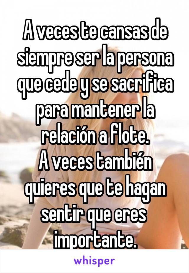 A veces te cansas de siempre ser la persona que cede y se sacrifica para mantener la relación a flote.
A veces también quieres que te hagan sentir que eres  importante.