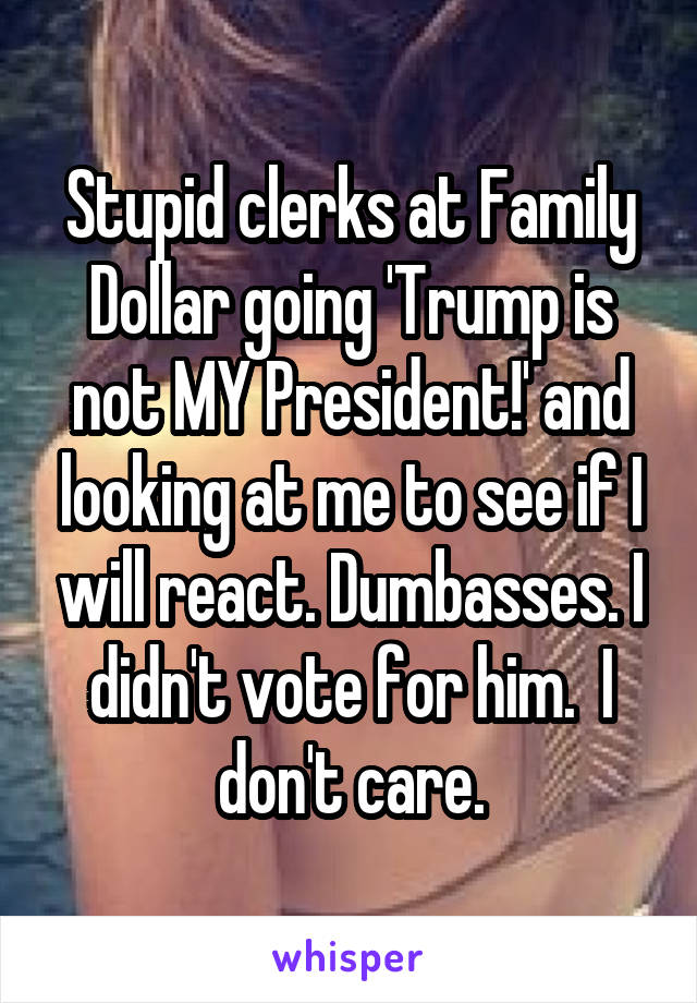 Stupid clerks at Family Dollar going 'Trump is not MY President!' and looking at me to see if I will react. Dumbasses. I didn't vote for him.  I don't care.