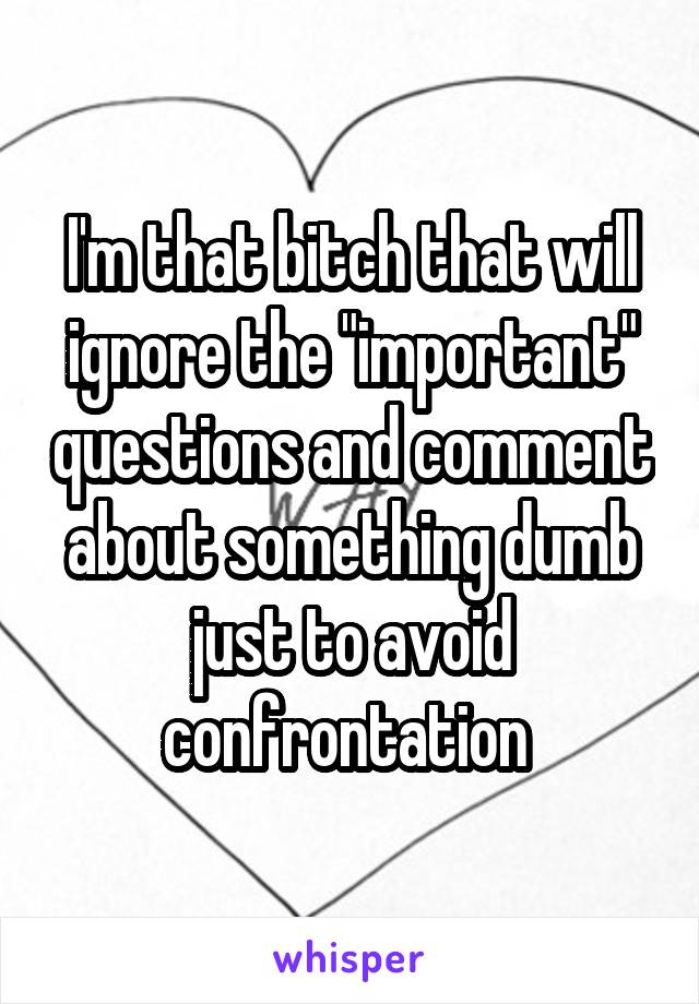 I'm that bitch that will ignore the "important" questions and comment about something dumb just to avoid confrontation 