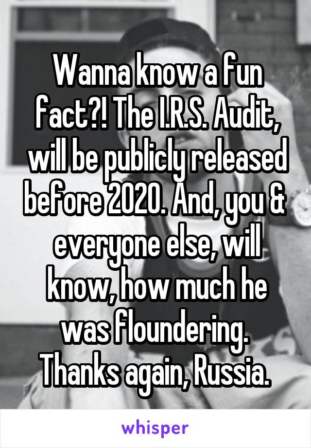 Wanna know a fun fact?! The I.R.S. Audit, will be publicly released before 2020. And, you &  everyone else, will know, how much he was floundering. 
Thanks again, Russia. 