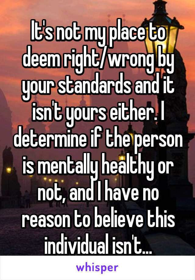It's not my place to deem right/wrong by your standards and it isn't yours either. I determine if the person is mentally healthy or not, and I have no reason to believe this individual isn't...