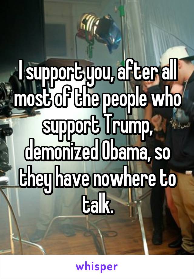 I support you, after all most of the people who support Trump, demonized Obama, so they have nowhere to talk.