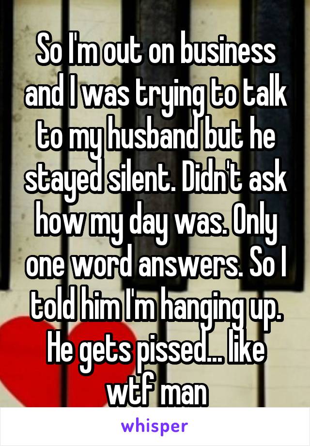 So I'm out on business and I was trying to talk to my husband but he stayed silent. Didn't ask how my day was. Only one word answers. So I told him I'm hanging up. He gets pissed... like wtf man