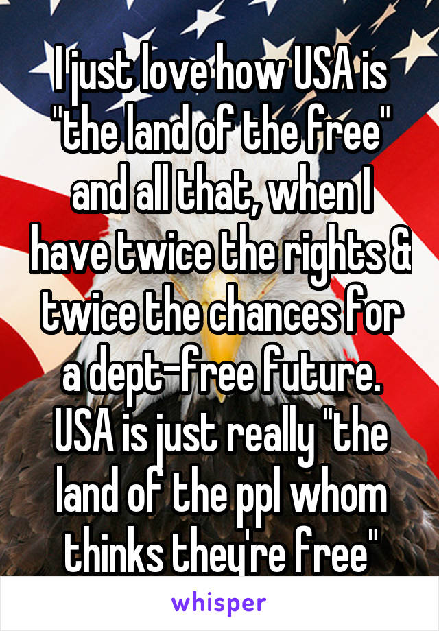 I just love how USA is "the land of the free" and all that, when I have twice the rights & twice the chances for a dept-free future. USA is just really "the land of the ppl whom thinks they're free"