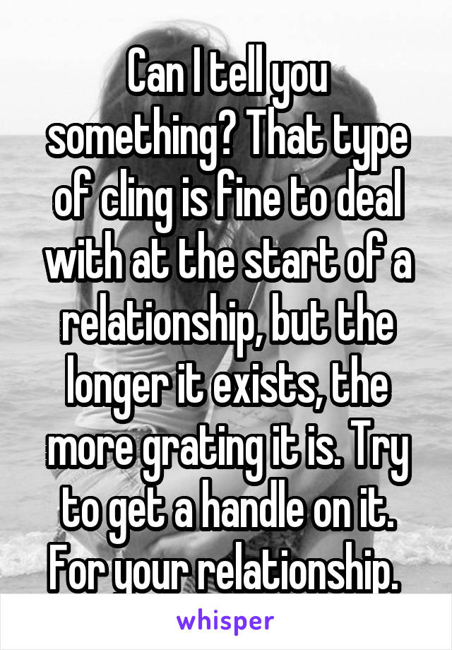 Can I tell you something? That type of cling is fine to deal with at the start of a relationship, but the longer it exists, the more grating it is. Try to get a handle on it. For your relationship. 