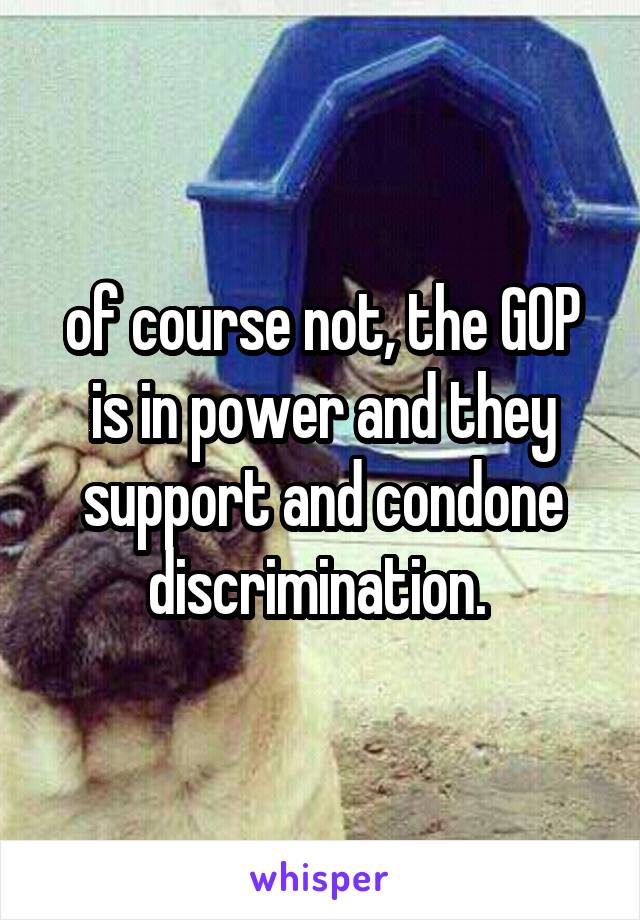 of course not, the GOP is in power and they support and condone discrimination. 