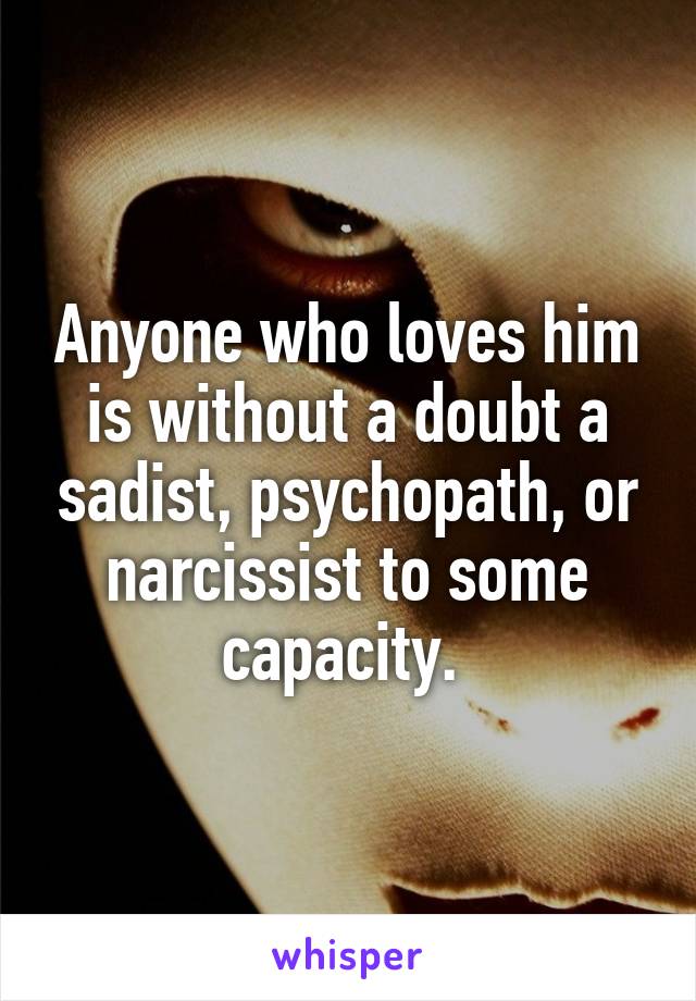 Anyone who loves him is without a doubt a sadist, psychopath, or narcissist to some capacity. 