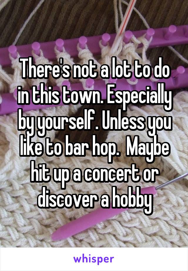 There's not a lot to do in this town. Especially by yourself. Unless you like to bar hop.  Maybe hit up a concert or discover a hobby