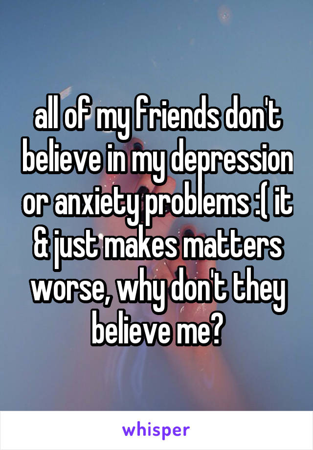 all of my friends don't believe in my depression or anxiety problems :( it & just makes matters worse, why don't they believe me?