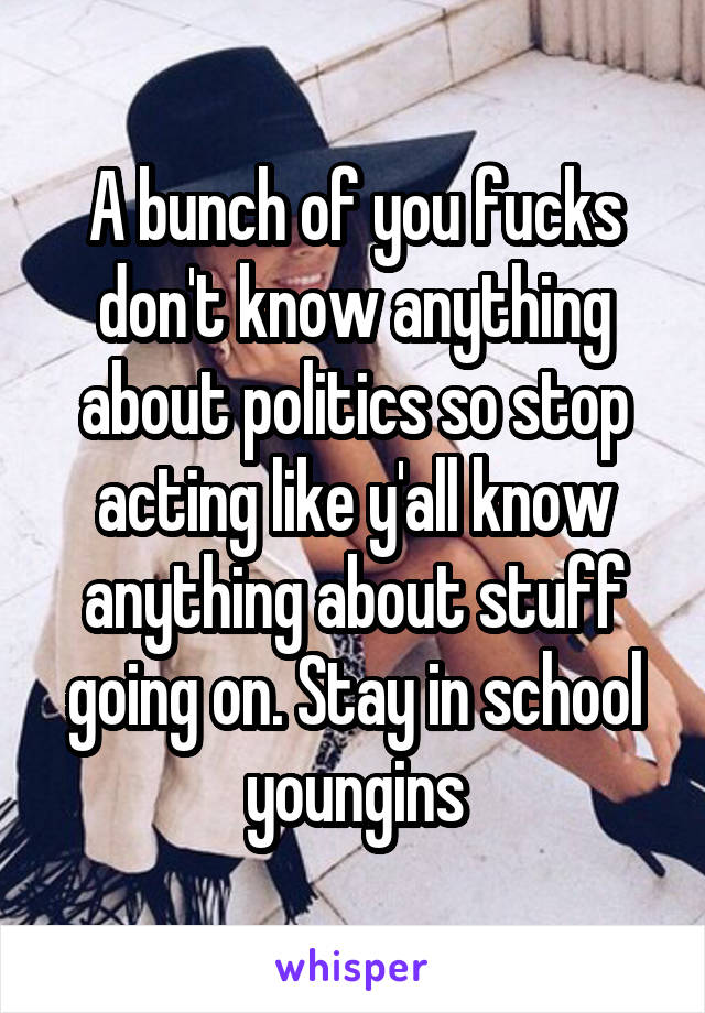 A bunch of you fucks don't know anything about politics so stop acting like y'all know anything about stuff going on. Stay in school youngins