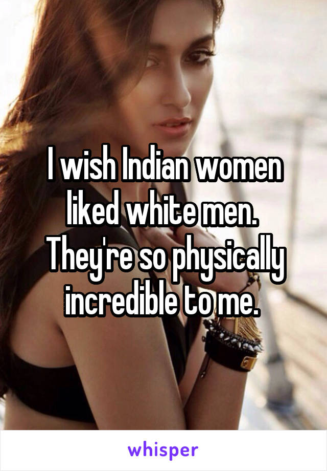 I wish Indian women liked white men. 
They're so physically incredible to me. 