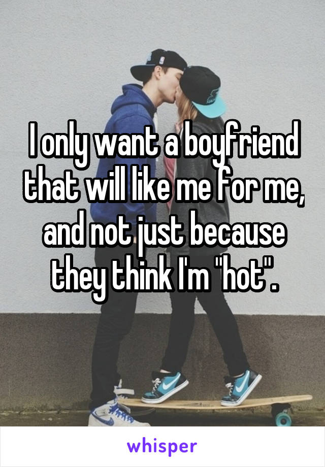 I only want a boyfriend that will like me for me, and not just because they think I'm "hot".
